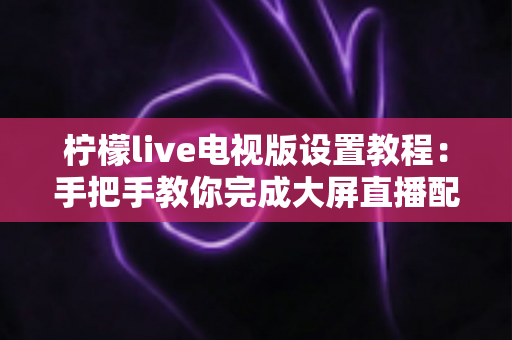 柠檬live电视版设置教程:手把手教你完成大屏直播配置,轻松畅享高清电视频道 柠檬live电视版设置教程:手把手教你完成大屏直播配置,轻松畅享高清电视频道
