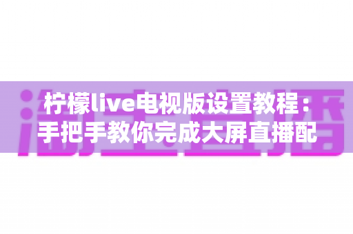 柠檬live电视版设置教程：手把手教你完成大屏直播配置，轻松畅享高清电视频道