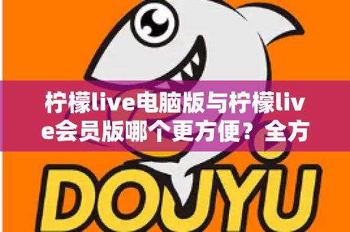 柠檬live电脑版与柠檬live会员版哪个更方便？全方位对比帮你做出最佳选择