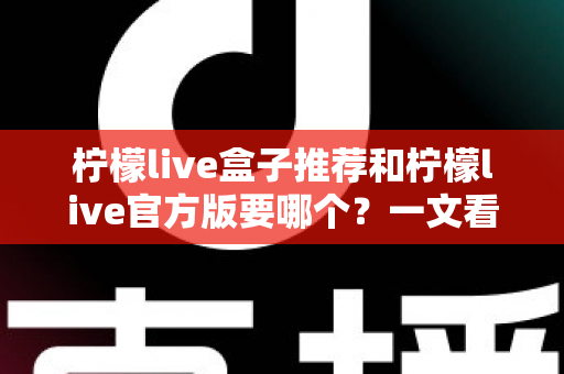 柠檬live盒子推荐和柠檬live官方版要哪个？一文看懂区别，选对版本不踩坑