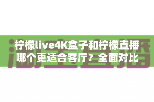 柠檬live4K盒子和柠檬直播哪个更适合客厅？全面对比解析帮你选出最佳客厅观影方案