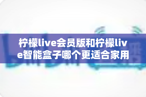 柠檬live会员版和柠檬live智能盒子哪个更适合家用?家庭观影选购终极指南 柠檬live会员版和柠檬live智能盒子哪个更适合家用?家庭观影选购终极指南