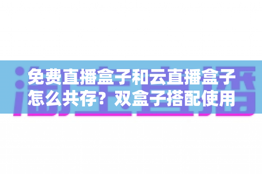 免费直播盒子和云直播盒子怎么共存?双盒子搭配使用的完整方案、部署步骤与避坑指南 免费直播盒子和云直播盒子怎么共存?双盒子搭配使用的完整方案、部署步骤与避坑指南