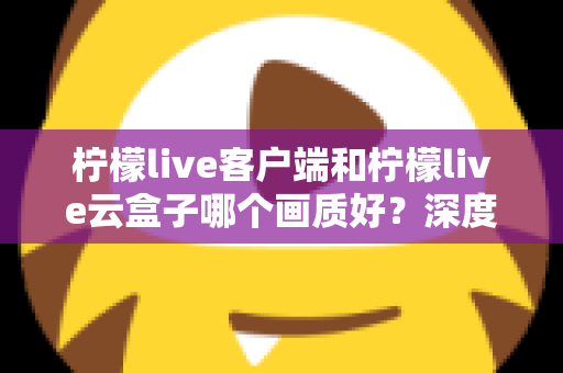 柠檬live客户端和柠檬live云盒子哪个画质好?深度对比测评与选购避坑指南 柠檬live客户端和柠檬live云盒子哪个画质好?深度对比测评与选购避坑指南