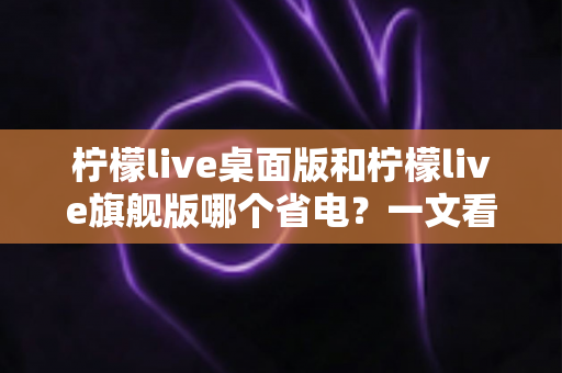 柠檬live桌面版和柠檬live旗舰版哪个省电？一文看懂两款版本功耗差异与选购建议