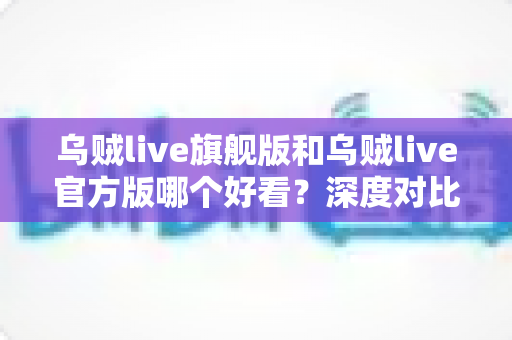 乌贼live旗舰版和乌贼live官方版哪个好看？深度对比解析帮你选对心仪版本