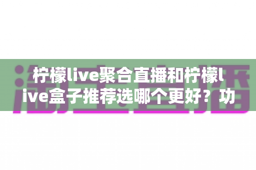 柠檬live聚合直播和柠檬live盒子推荐选哪个更好？功能对比、优缺点分析与选购全指南