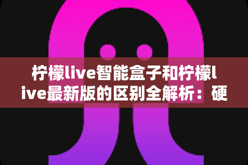 柠檬live智能盒子和柠檬live最新版的区别全解析:硬件盒子与软件版本怎么选?一文帮你彻底搞懂 柠檬live智能盒子和柠檬live最新版的区别全解析:硬件盒子与软件版本怎么选?一文帮你彻底搞懂