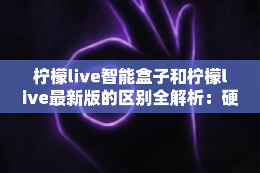 柠檬live智能盒子和柠檬live最新版的区别全解析：硬件盒子与软件版本怎么选？一文帮你彻底搞懂