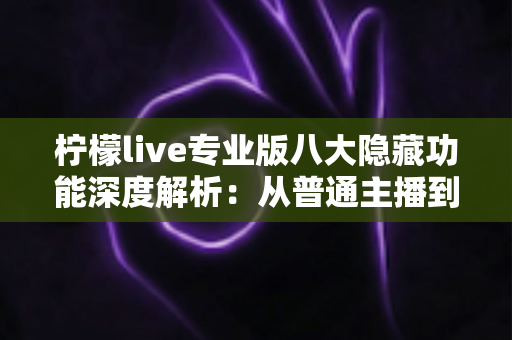 柠檬live专业版八大隐藏功能深度解析:从普通主播到人气达人的进阶秘籍 柠檬live专业版八大隐藏功能深度解析:从普通主播到人气达人的进阶秘籍