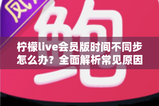 柠檬live会员版时间不同步怎么办？全面解析常见原因与实用解决方法，轻松恢复流畅体验