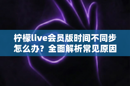 柠檬live会员版时间不同步怎么办？全面解析常见原因与实用解决方法，轻松恢复流畅体验