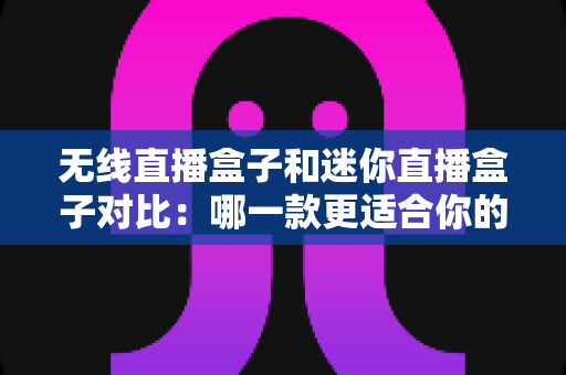 无线直播盒子和迷你直播盒子对比：哪一款更适合你的直播需求？全面选购指南