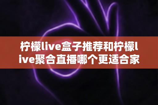 柠檬live盒子推荐和柠檬live聚合直播哪个更适合家用？一篇文章帮你彻底搞懂