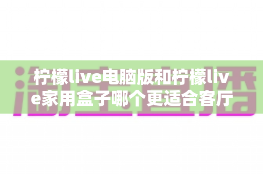 柠檬live电脑版和柠檬live家用盒子哪个更适合客厅?全方位对比帮你选出客厅观影最优方案 柠檬live电脑版和柠檬live家用盒子哪个更适合客厅?全方位对比帮你选出客厅观影最优方案