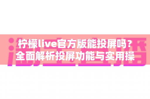 柠檬live官方版能投屏吗?全面解析投屏功能与实用操作指南 柠檬live官方版能投屏吗?全面解析投屏功能与实用操作指南