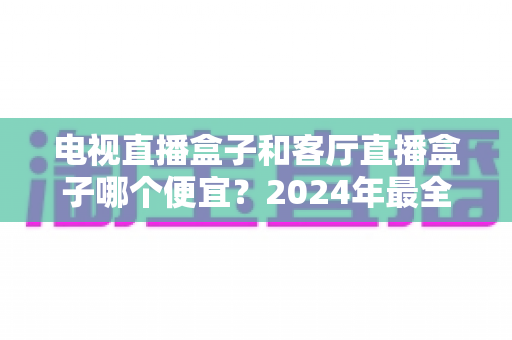 电视直播盒子和客厅直播盒子哪个便宜?2024年最全选购指南与价格对比分析 电视直播盒子和客厅直播盒子哪个便宜?2024年最全选购指南与价格对比分析
