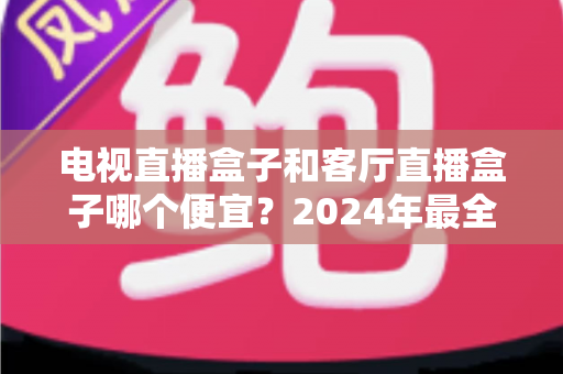 电视直播盒子和客厅直播盒子哪个便宜?2024年最全选购指南与价格对比分析 电视直播盒子和客厅直播盒子哪个便宜?2024年最全选购指南与价格对比分析