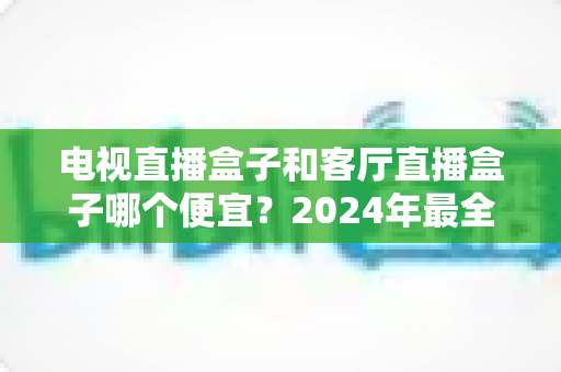 电视直播盒子和客厅直播盒子哪个便宜？2024年最全选购指南与价格对比分析
