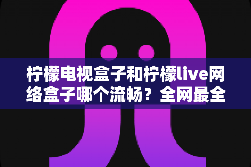 柠檬电视盒子和柠檬live网络盒子哪个流畅？全网最全对比评测与选购指南
