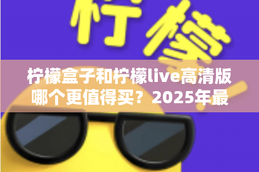 柠檬盒子和柠檬live高清版哪个更值得买?2025年最全选购对比与避坑指南 柠檬盒子和柠檬live高清版哪个更值得买?2025年最全选购对比与避坑指南