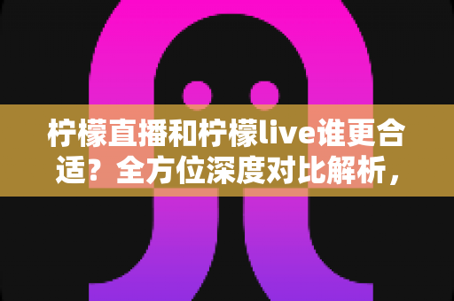 柠檬直播和柠檬live谁更合适？全方位深度对比解析，帮你找到最适合的选择