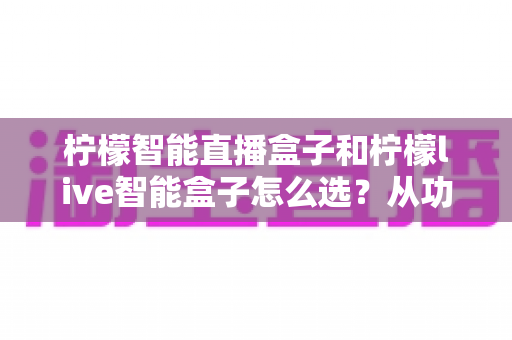 柠檬智能直播盒子和柠檬live智能盒子怎么选?从功能、场景到预算的全方位选购指南 柠檬智能直播盒子和柠檬live智能盒子怎么选?从功能、场景到预算的全方位选购指南