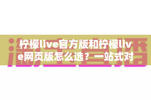 柠檬live官方版和柠檬live网页版怎么选?一站式对比指南帮你快速做出最佳选择 柠檬live官方版和柠檬live网页版怎么选?一站式对比指南帮你快速做出最佳选择