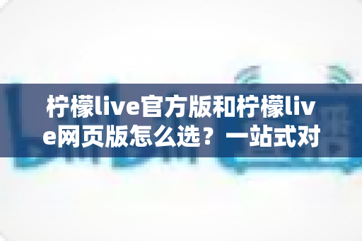 柠檬live官方版和柠檬live网页版怎么选?一站式对比指南帮你快速做出最佳选择 柠檬live官方版和柠檬live网页版怎么选?一站式对比指南帮你快速做出最佳选择