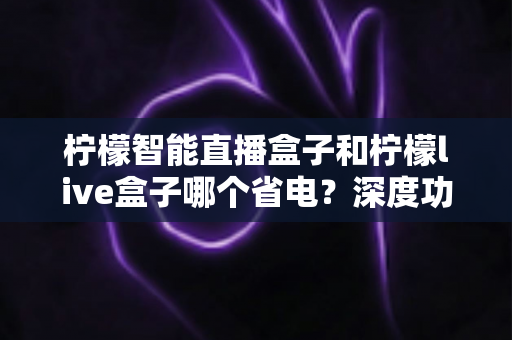 柠檬智能直播盒子和柠檬live盒子哪个省电?深度功耗对比与省电选购全指南 柠檬智能直播盒子和柠檬live盒子哪个省电?深度功耗对比与省电选购全指南