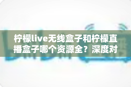 柠檬live无线盒子和柠檬直播盒子哪个资源全？深度对比解析与选购避坑指南