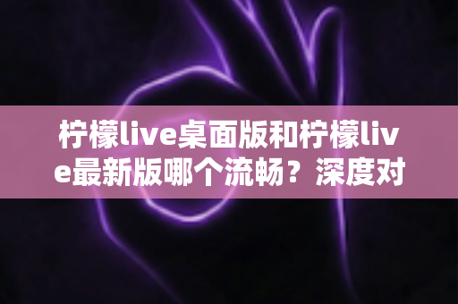 柠檬live桌面版和柠檬live最新版哪个流畅?深度对比评测与选择全指南 柠檬live桌面版和柠檬live最新版哪个流畅?深度对比评测与选择全指南