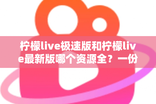 柠檬live极速版和柠檬live最新版哪个资源全？一份帮你少走弯路的深度对比指南