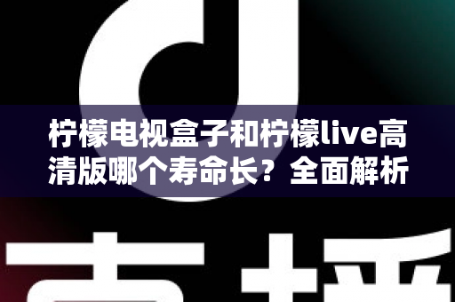 柠檬电视盒子和柠檬live高清版哪个寿命长？全面解析设备耐用性与选购指南