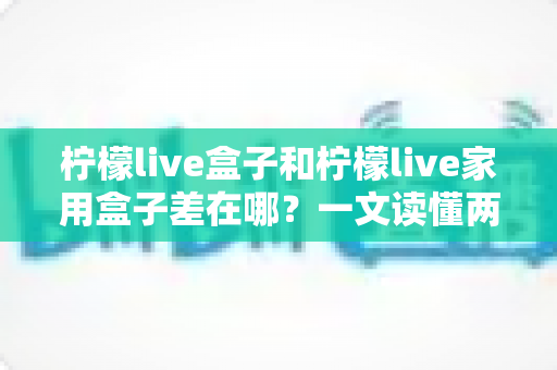 柠檬live盒子和柠檬live家用盒子差在哪？一文读懂两者核心区别与选购指南