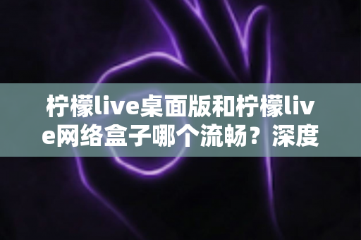 柠檬live桌面版和柠檬live网络盒子哪个流畅？深度性能对比评测帮你选对观影设备