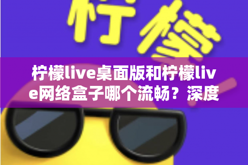 柠檬live桌面版和柠檬live网络盒子哪个流畅？深度性能对比评测帮你选对观影设备