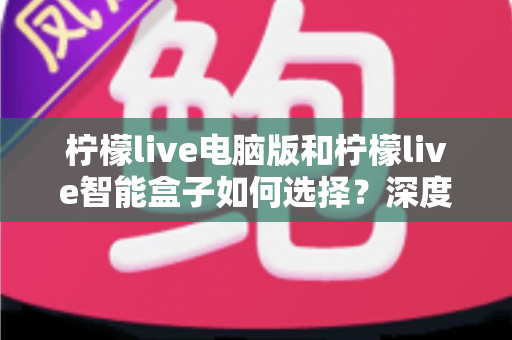 柠檬live电脑版和柠檬live智能盒子如何选择?深度对比两大版本差异,帮你找到最适合自己的观影方案 柠檬live电脑版和柠檬live智能盒子如何选择?深度对比两大版本差异,帮你找到最适合自己的观影方案