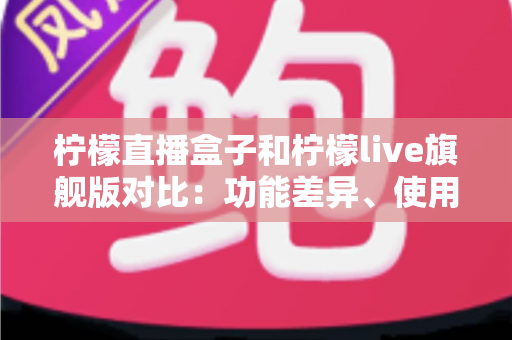 柠檬直播盒子和柠檬live旗舰版对比：功能差异、使用体验与选购建议全解析