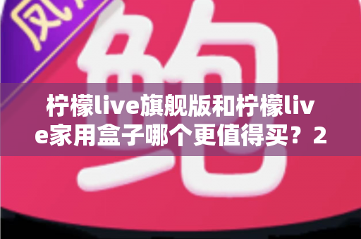柠檬live旗舰版和柠檬live家用盒子哪个更值得买？2025年超详细选购攻略，看完不踩坑再下手！