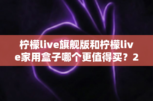柠檬live旗舰版和柠檬live家用盒子哪个更值得买？2025年超详细选购攻略，看完不踩坑再下手！