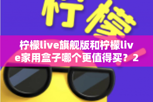 柠檬live旗舰版和柠檬live家用盒子哪个更值得买？2025年超详细选购攻略，看完不踩坑再下手！