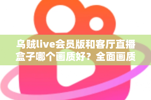 乌贼live会员版和客厅直播盒子哪个画质好?全面画质对比与实用选购指南 乌贼live会员版和客厅直播盒子哪个画质好?全面画质对比与实用选购指南