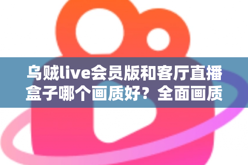 乌贼live会员版和客厅直播盒子哪个画质好?全面画质对比与实用选购指南 乌贼live会员版和客厅直播盒子哪个画质好?全面画质对比与实用选购指南