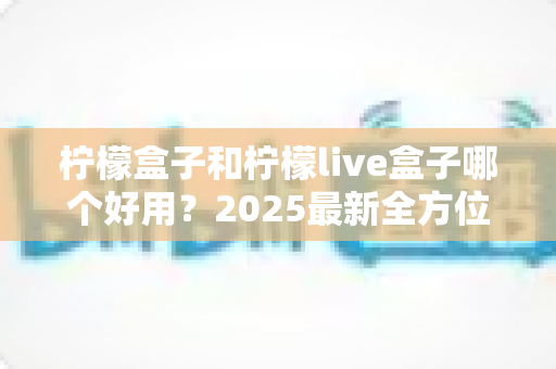 柠檬盒子和柠檬live盒子哪个好用？2025最新全方位对比评测与选购指南