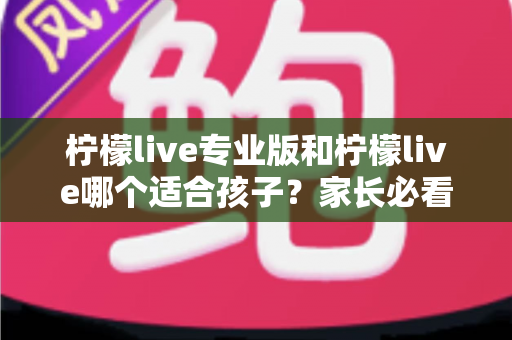 柠檬live专业版和柠檬live哪个适合孩子?家长必看的深度对比与选择指南 柠檬live专业版和柠檬live哪个适合孩子?家长必看的深度对比与选择指南