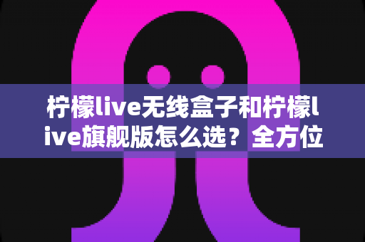 柠檬live无线盒子和柠檬live旗舰版怎么选？全方位选购指南助你找到最适合的直播装备