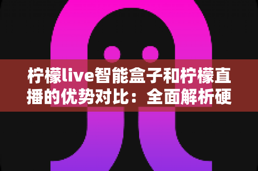 柠檬live智能盒子和柠檬直播的优势对比：全面解析硬件与软件观影方案的差异与选择指南