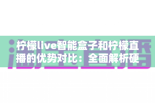柠檬live智能盒子和柠檬直播的优势对比：全面解析硬件与软件观影方案的差异与选择指南