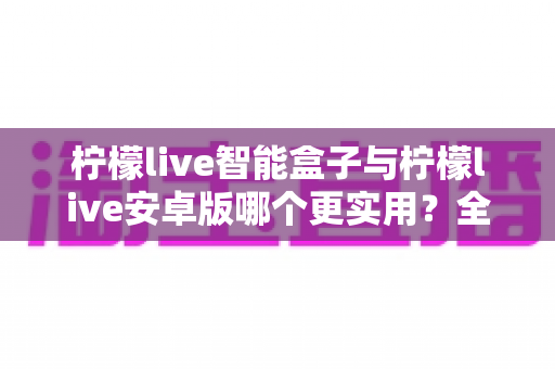 柠檬live智能盒子与柠檬live安卓版哪个更实用？全方位深度对比评测帮你选对不选贵